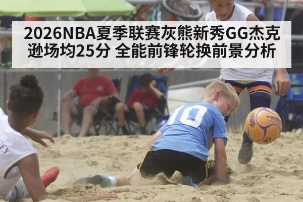 2026NBA夏季联赛灰熊新秀GG杰克逊场均25分 全能前锋轮换前景分析