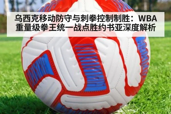乌西克移动防守与刺拳控制制胜:WBA重量级拳王统一战点胜约书亚深度解析