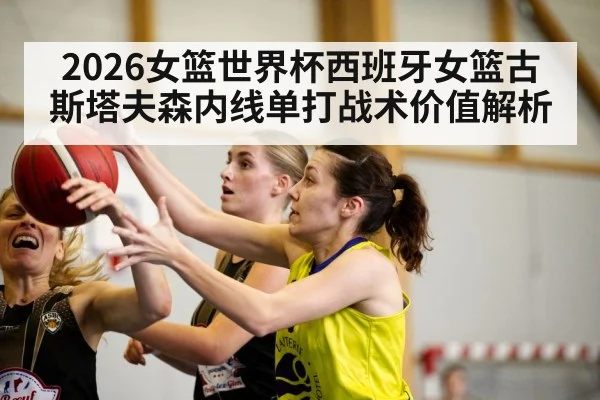 2026女篮世界杯西班牙女篮古斯塔夫森内线单打战术价值解析